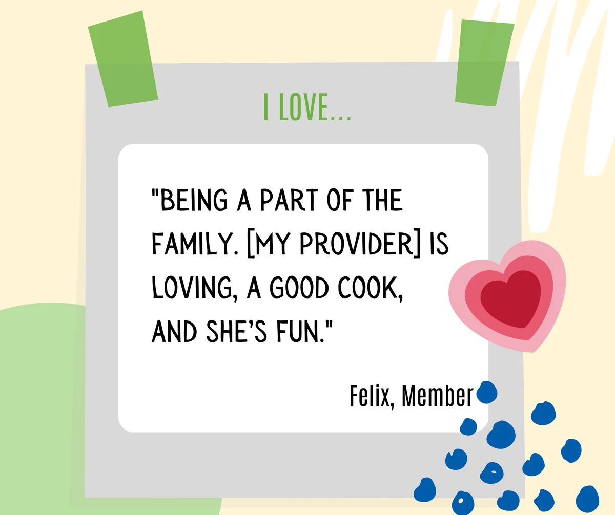 members-quote-felix-part-of-the-family Felix, a Member, on what he loves: “Being a part of the family. My provider is loving, a good cook, and she’s fun.”