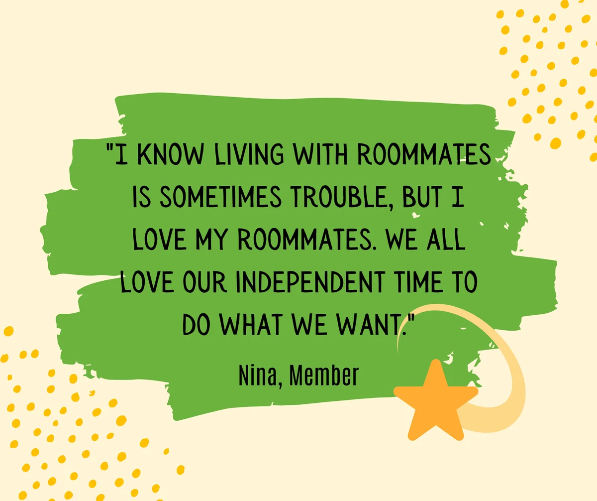 members-quote-nina-roommates Quote from Nina, a Member: “I know living with roommates is sometimes trouble, but I love my roommates. We all love our independent time to do what we want.”