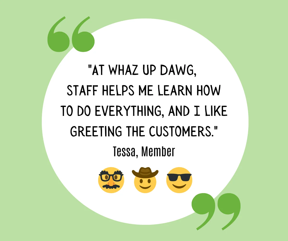 members-quote-tessa-whaz-up-dawg Quote from Tessa, a Member: “At Whaz Up Dawg, staff helps me learn how to do everything, and I like greeting the customers.”